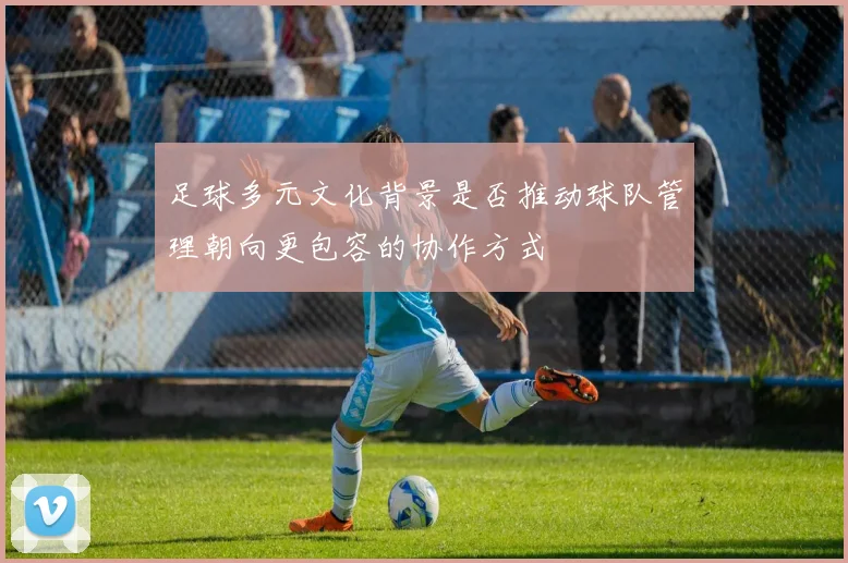 足球多元文化背景是否推动球队管理朝向更包容的协作方式