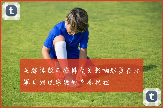 足球接驳车安排是否影响球员在比赛日到达球场的节奏把控
