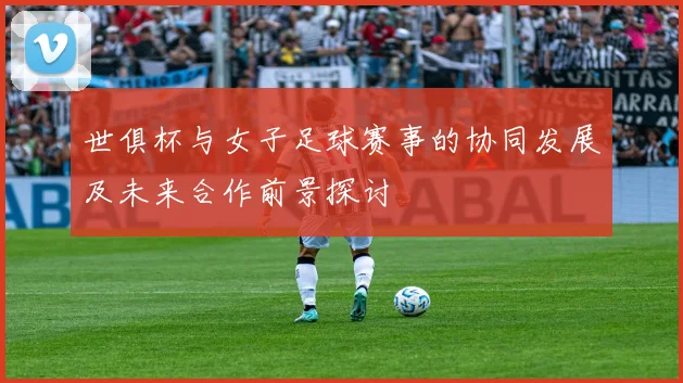 世俱杯与女子足球赛事的协同发展及未来合作前景探讨